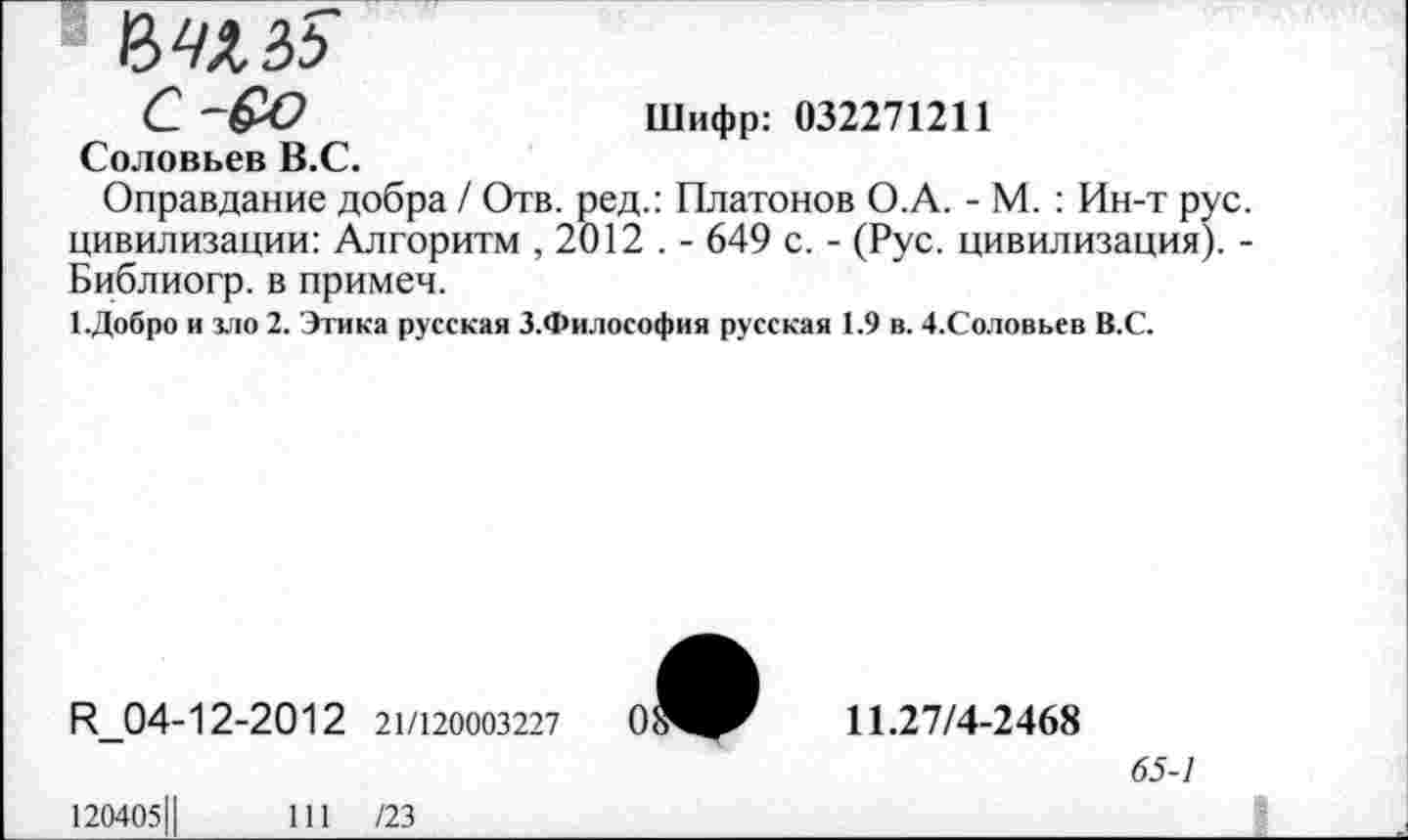 ﻿ЪШб
С ~&О	Шифр: 032271211
Соловьев В.С.
Оправдание добра / Отв. ред.: Платонов О.А. - М. : Ин-т рус. цивилизации: Алгоритм , 2012 . - 649 с. - (Рус. цивилизация). -Библиогр. в примеч.
1.Добро и зло 2. Этика русская З.Философия русская 1.9 в. 4.Соловьев В.С.
И_04-12-2012 21/120003227
11.27/4-2468
65-1
120405Ц	111 /23